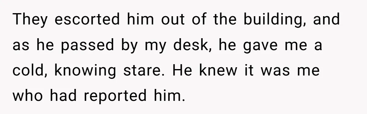 They escorted him out of the building, and as he passed by my desk, he gave me a cold, knowing stare. He knew it was me who had reported him.