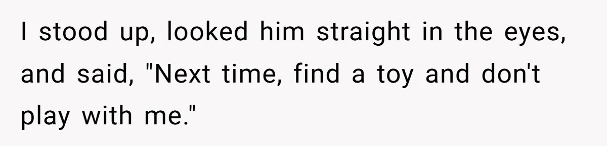 I stood up, looked him straight in the eyes, and said, "Next time, find a toy and don't play with me."