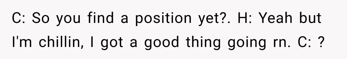 C: So you find a position yet?. H: Yeah but I'm chillin, I got a good thing going rn. C: ?