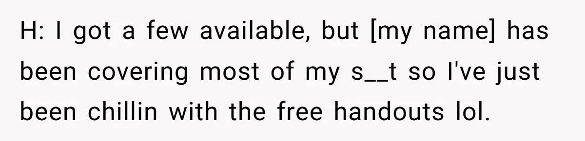 H: I got a few available, but [my name] has been covering most of my s__t so I've just been chillin with the free handouts lol.