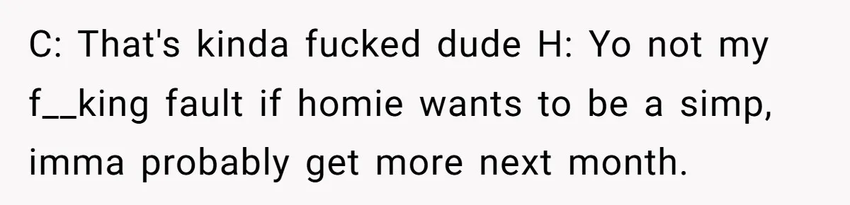 C: That's kinda fucked dude H: Yo not my f__king fault if homie wants to be a simp, imma probably get more next month.
