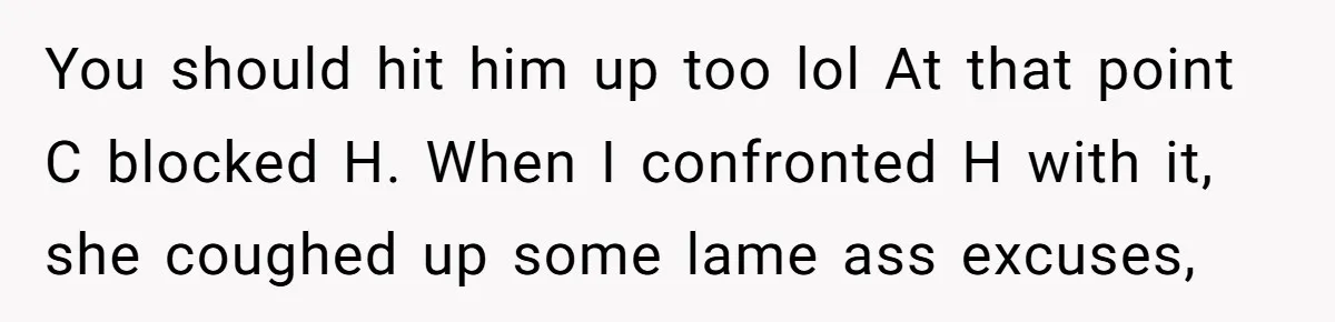 You should hit him up too lol At that point C blocked H. When I confronted H with it, she coughed up some lame ass excuses,