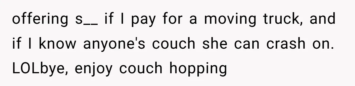 offering s__ if I pay for a moving truck, and if I know anyone's couch she can crash on. LOLbye, enjoy couch hopping