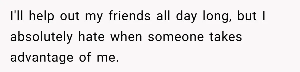 I'll help out my friends all day long, but I absolutely hate when someone takes advantage of me.