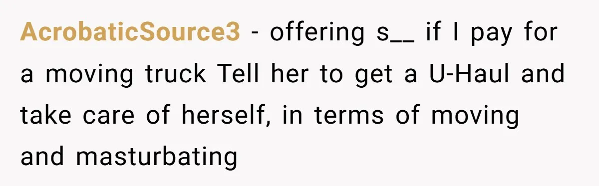 AcrobaticSource3 − offering s__ if I pay for a moving truck Tell her to get a U-Haul and take care of herself, in terms of moving and masturbating