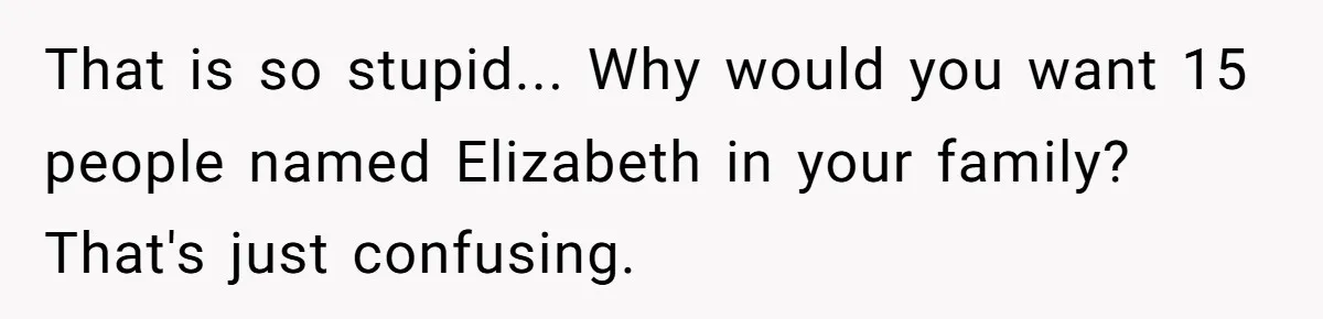 That is so stupid... Why would you want 15 people named Elizabeth in your family? That's just confusing.