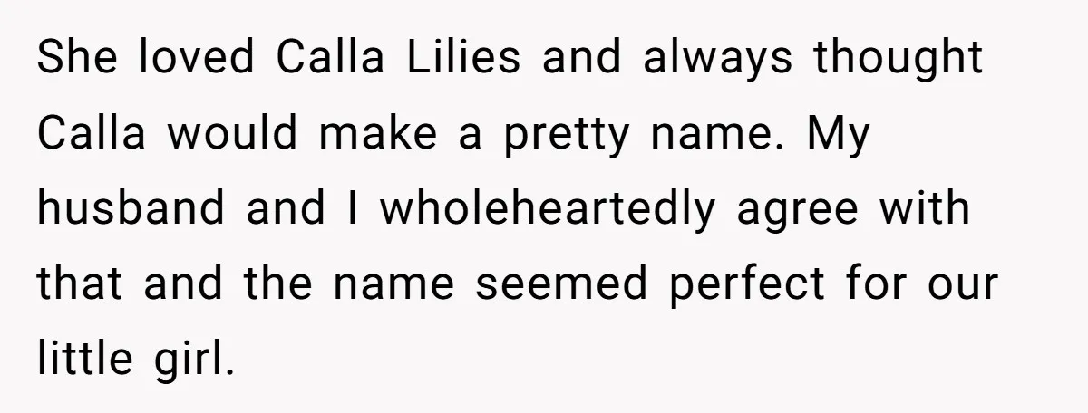 She loved Calla Lilies and always thought Calla would make a pretty name. My husband and I wholeheartedly agree with that and the name seemed perfect for our little girl.