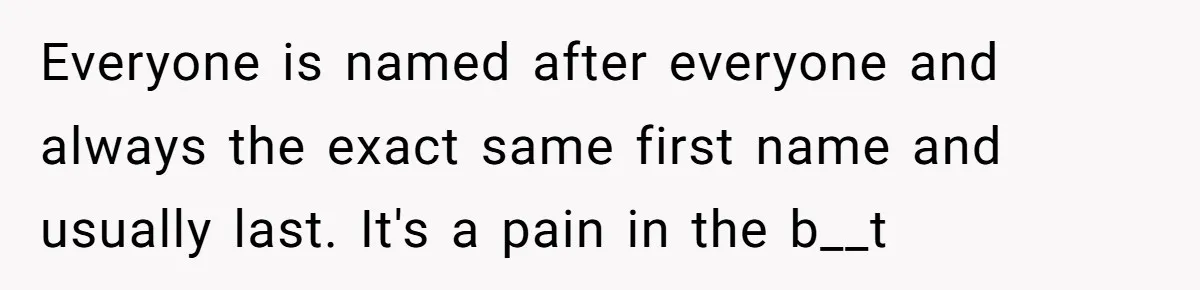 Everyone is named after everyone and always the exact same first name and usually last. It's a pain in the b__t