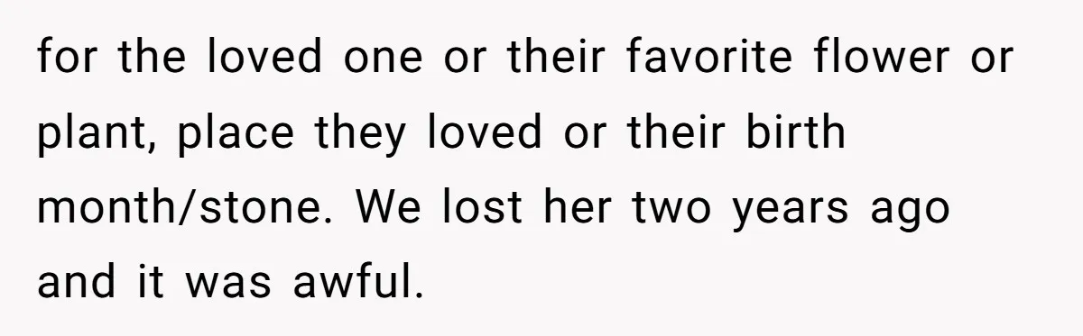 for the loved one or their favorite flower or plant, place they loved or their birth month/stone. We lost her two years ago and it was awful.