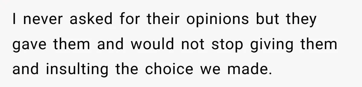 I never asked for their opinions but they gave them and would not stop giving them and insulting the choice we made.