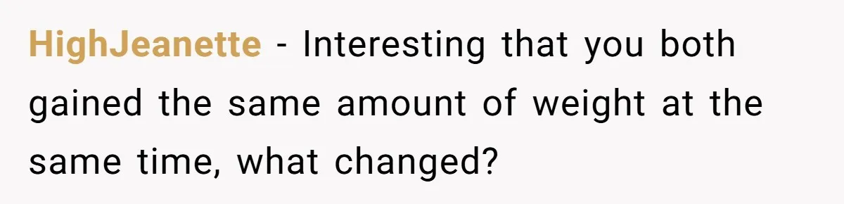 HighJeanette − Interesting that you both gained the same amount of weight at the same time, what changed?