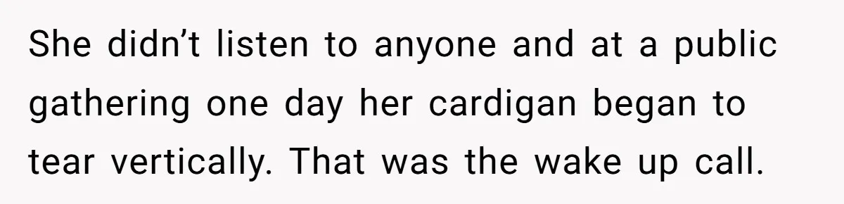 She didn’t listen to anyone and at a public gathering one day her cardigan began to tear vertically. That was the wake up call.