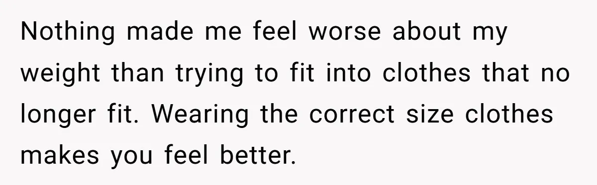 Nothing made me feel worse about my weight than trying to fit into clothes that no longer fit. Wearing the correct size clothes makes you feel better.