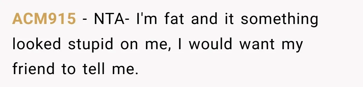 ACM915 − NTA- I'm fat and it something looked stupid on me, I would want my friend to tell me.