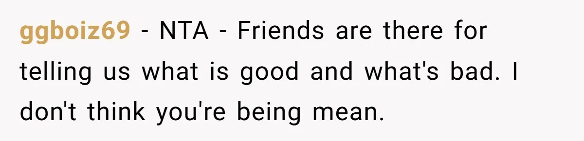 ggboiz69 − NTA - Friends are there for telling us what is good and what's bad. I don't think you're being mean.