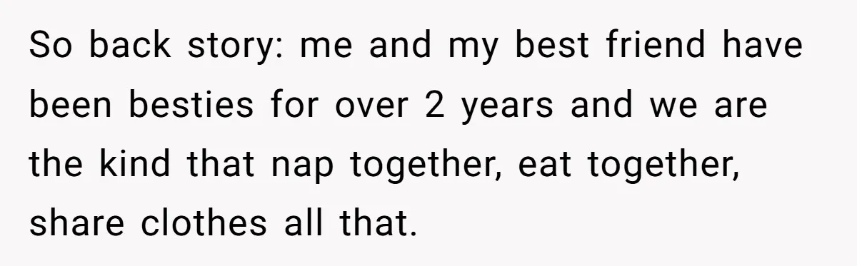 So back story: me and my best friend have been besties for over 2 years and we are the kind that nap together, eat together, share clothes all that.
