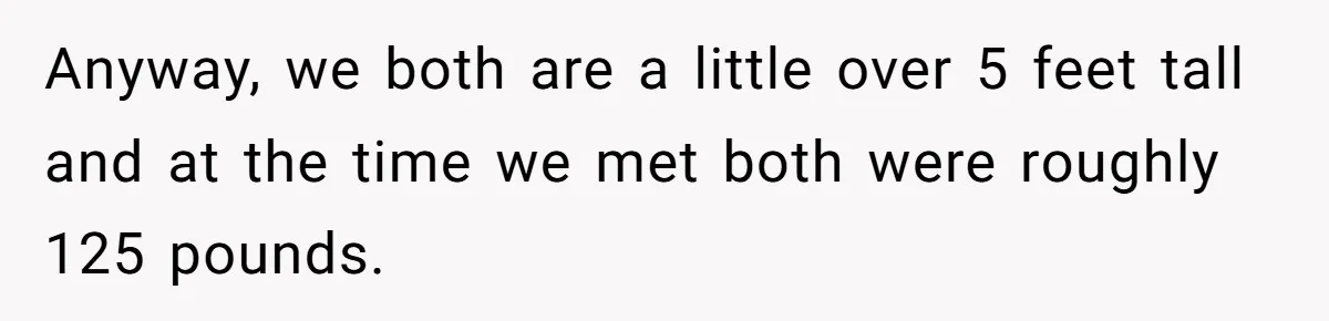 Anyway, we both are a little over 5 feet tall and at the time we met both were roughly 125 pounds.