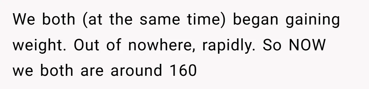 We both (at the same time) began gaining weight. Out of nowhere, rapidly. So NOW we both are around 160