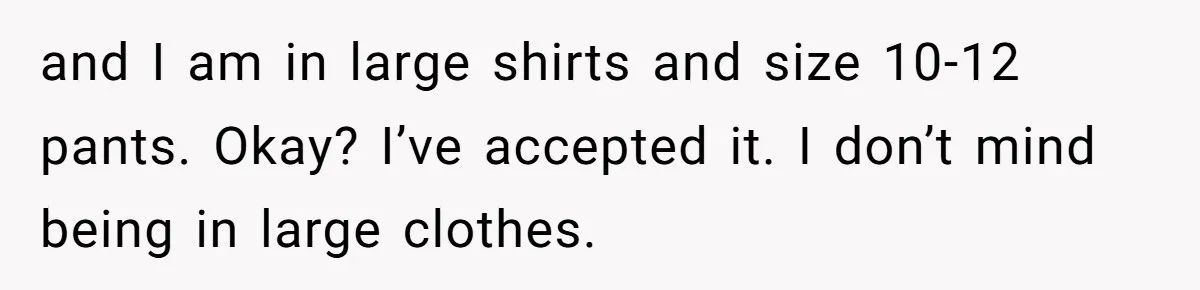 and I am in large shirts and size 10-12 pants. Okay? I’ve accepted it. I don’t mind being in large clothes.