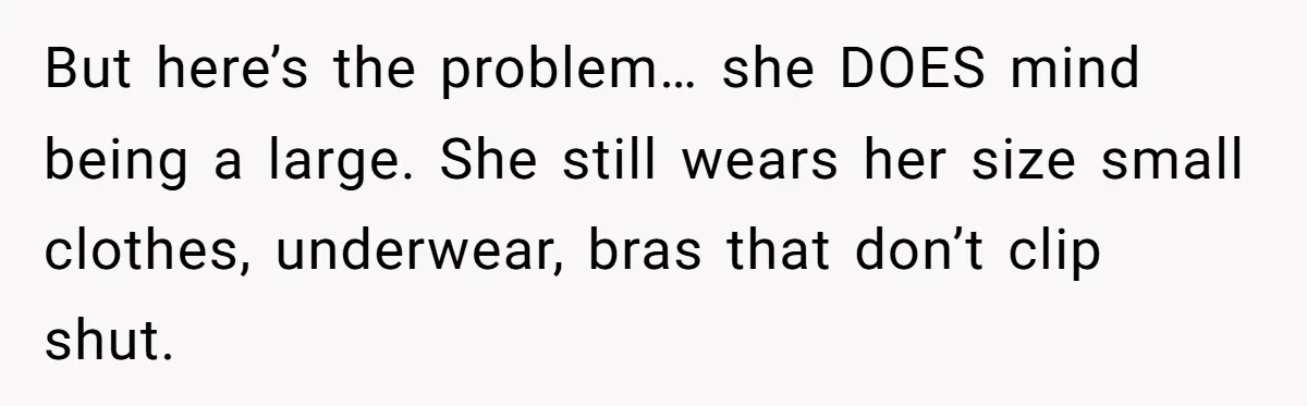 But here’s the problem… she DOES mind being a large. She still wears her size small clothes, underwear, bras that don’t clip shut.