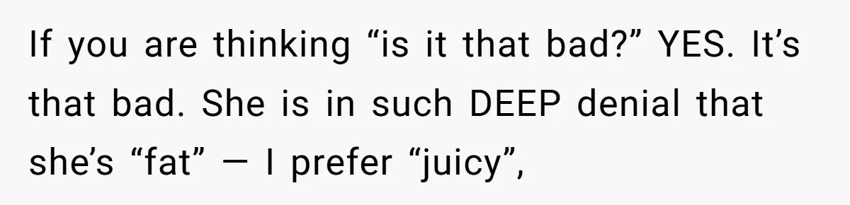 If you are thinking “is it that bad?” YES. It’s that bad. She is in such DEEP denial that she’s “fat” — I prefer “juicy”,