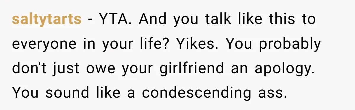 saltytarts − YTA. And you talk like this to everyone in your life? Yikes. You probably don't just owe your girlfriend an apology. You sound like a condescending ass.