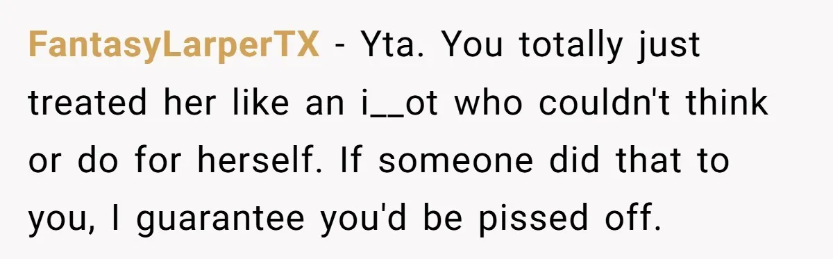 FantasyLarperTX − Yta. You totally just treated her like an i__ot who couldn't think or do for herself. If someone did that to you, I guarantee you'd be pissed off.