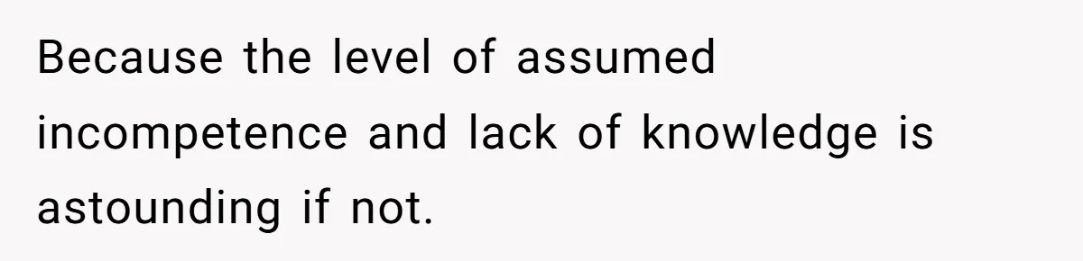 Because the level of assumed incompetence and lack of knowledge is astounding if not.