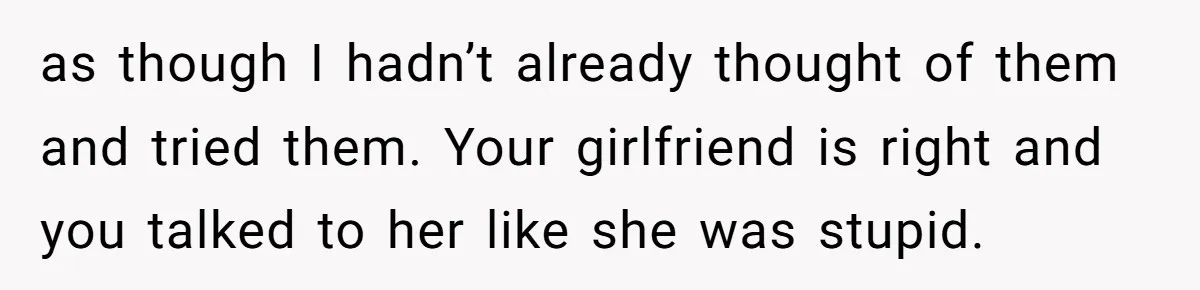 as though I hadn’t already thought of them and tried them. Your girlfriend is right and you talked to her like she was stupid.