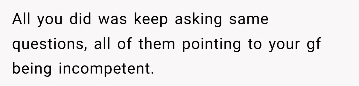 All you did was keep asking same questions, all of them pointing to your gf being incompetent.