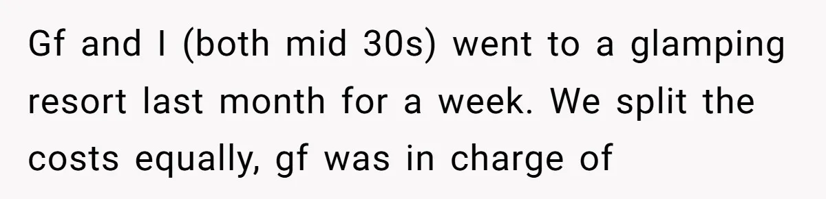 Gf and I (both mid 30s) went to a glamping resort last month for a week. We split the costs equally, gf was in charge of