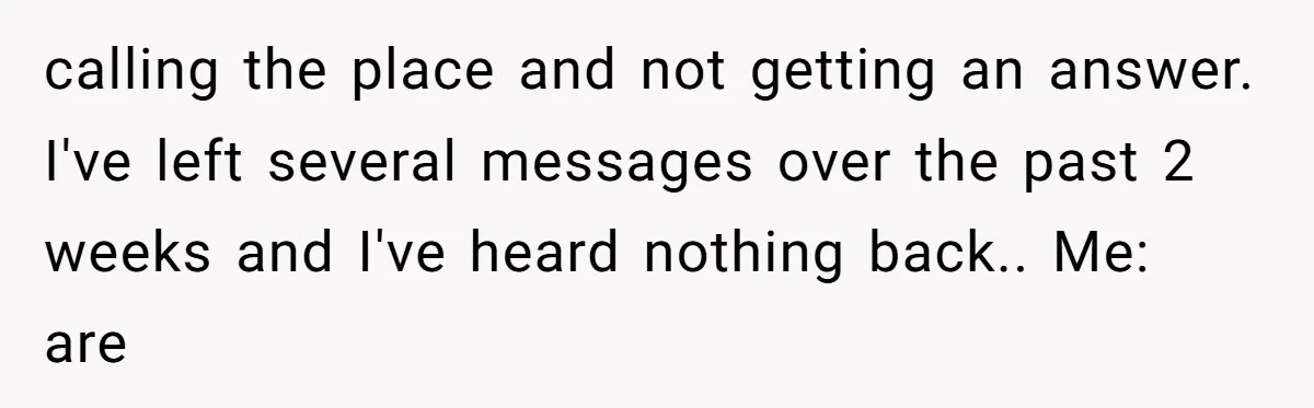 calling the place and not getting an answer. I've left several messages over the past 2 weeks and I've heard nothing back.. Me: are