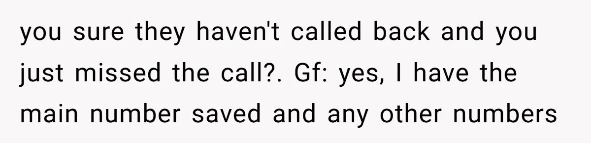 you sure they haven't called back and you just missed the call?. Gf: yes, I have the main number saved and any other numbers