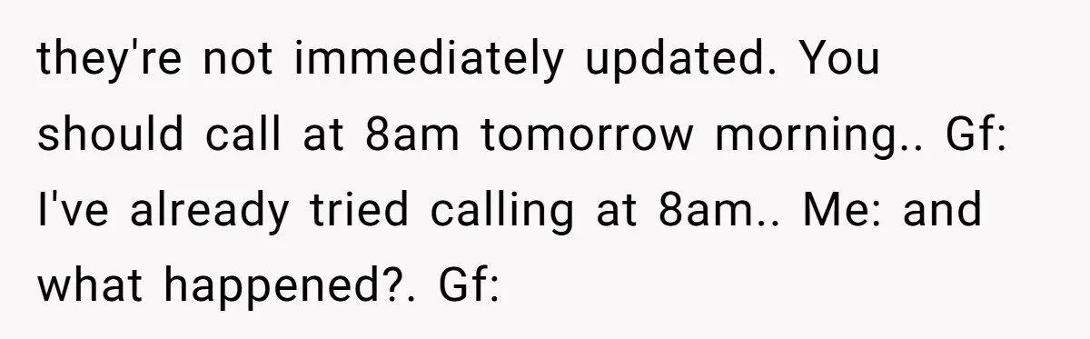 they're not immediately updated. You should call at 8am tomorrow morning.. Gf: I've already tried calling at 8am.. Me: and what happened?. Gf: