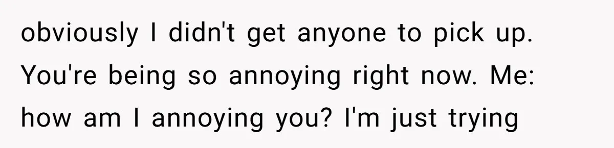 obviously I didn't get anyone to pick up. You're being so annoying right now. Me: how am I annoying you? I'm just trying