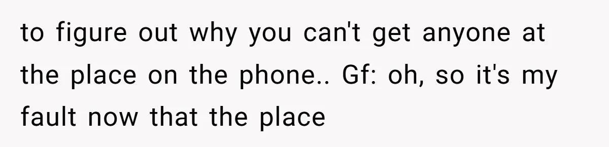 to figure out why you can't get anyone at the place on the phone.. Gf: oh, so it's my fault now that the place