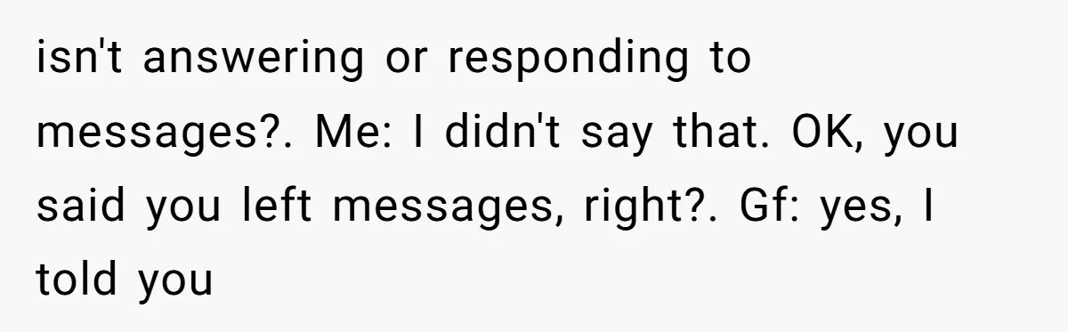 isn't answering or responding to messages?. Me: I didn't say that. OK, you said you left messages, right?. Gf: yes, I told you