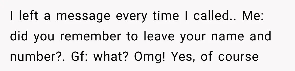 I left a message every time I called.. Me: did you remember to leave your name and number?. Gf: what? Omg! Yes, of course