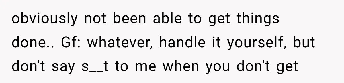 obviously not been able to get things done.. Gf: whatever, handle it yourself, but don't say s__t to me when you don't get