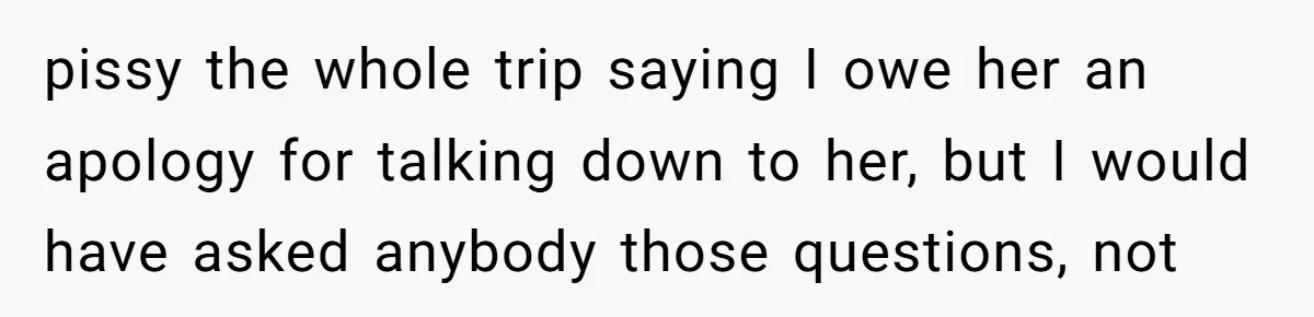 pissy the whole trip saying I owe her an apology for talking down to her, but I would have asked anybody those questions, not