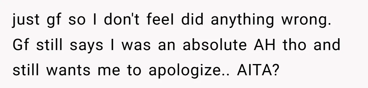 just gf so I don't feeI did anything wrong. Gf still says I was an absolute AH tho and still wants me to apologize.. AITA?