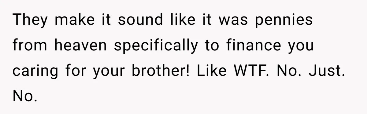 “Family Is Everything” Becomes a Guilt Trip After Daughter Refuses to Support Her Able-Bodied Brother They make it sound like it was pennies from heaven specifically to finance you caring for your brother! Like WTF. No. Just. No.