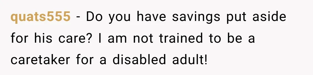 “Family Is Everything” Becomes a Guilt Trip After Daughter Refuses to Support Her Able-Bodied Brother quats555 − Do you have savings put aside for his care? I am not trained to be a caretaker for a disabled adult!