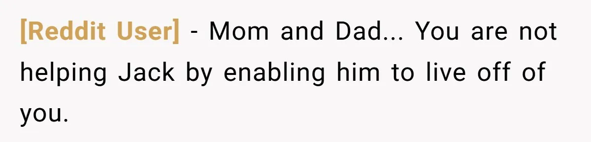 [Reddit User] − Mom and Dad... You are not helping Jack by enabling him to live off of you.