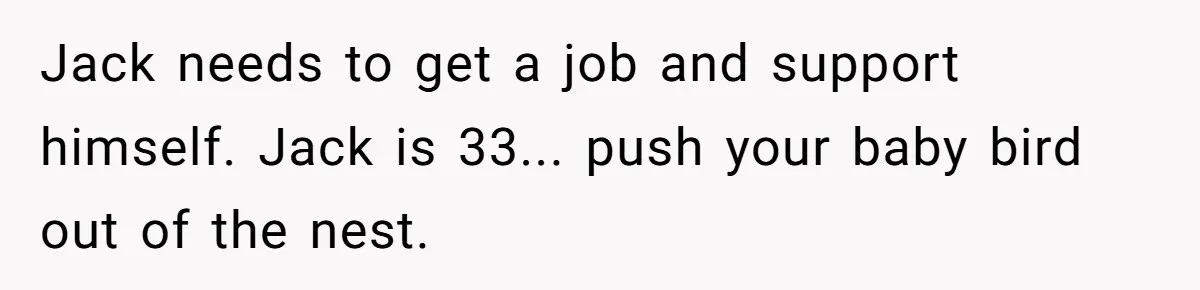 “Family Is Everything” Becomes a Guilt Trip After Daughter Refuses to Support Her Able-Bodied Brother Jack needs to get a job and support himself. Jack is 33... push your baby bird out of the nest.