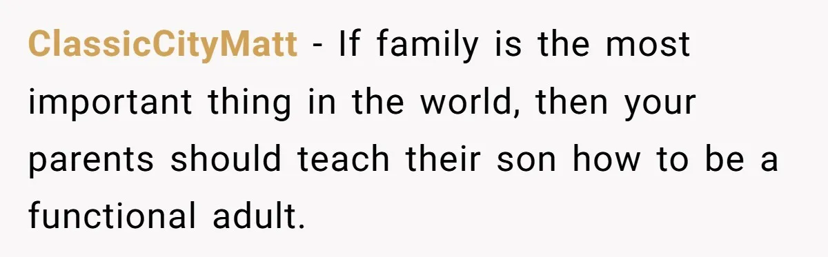 “Family Is Everything” Becomes a Guilt Trip After Daughter Refuses to Support Her Able-Bodied Brother ClassicCityMatt − If family is the most important thing in the world, then your parents should teach their son how to be a functional adult.