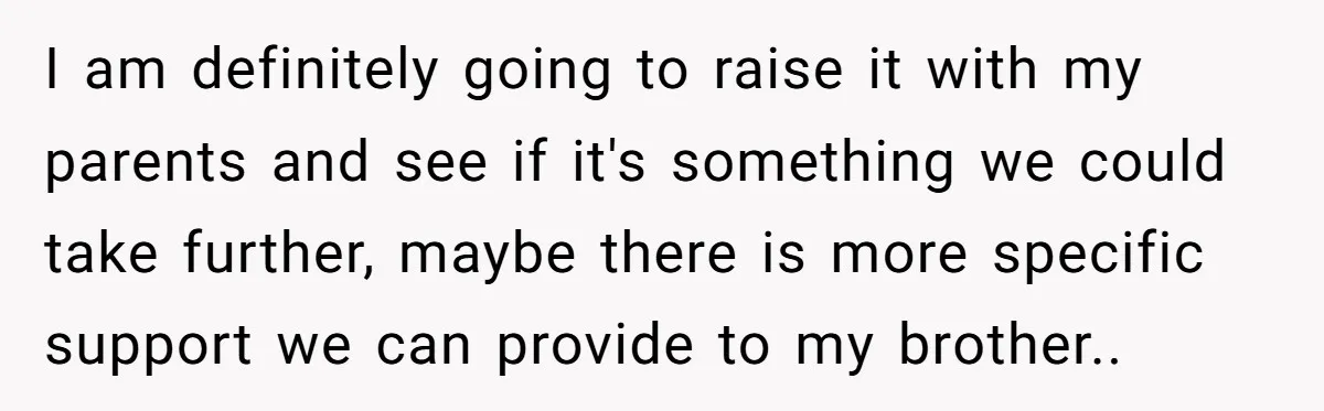 “Family Is Everything” Becomes a Guilt Trip After Daughter Refuses to Support Her Able-Bodied Brother I am definitely going to raise it with my parents and see if it's something we could take further, maybe there is more specific support we can provide to my...