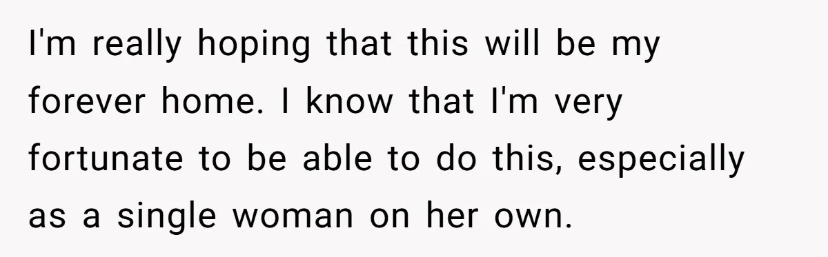 “Family Is Everything” Becomes a Guilt Trip After Daughter Refuses to Support Her Able-Bodied Brother I'm really hoping that this will be my forever home. I know that I'm very fortunate to be able to do this, especially as a single woman on her own.