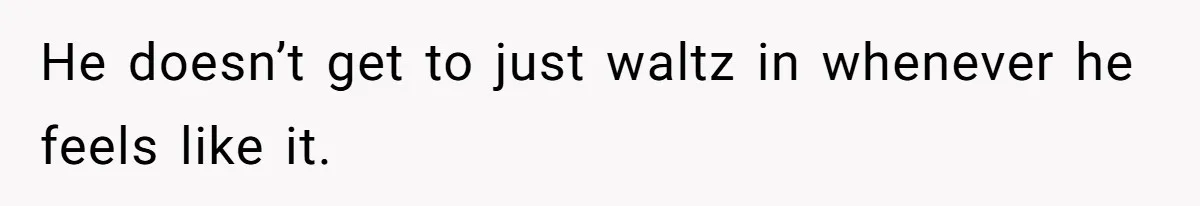 He doesn’t get to just waltz in whenever he feels like it.