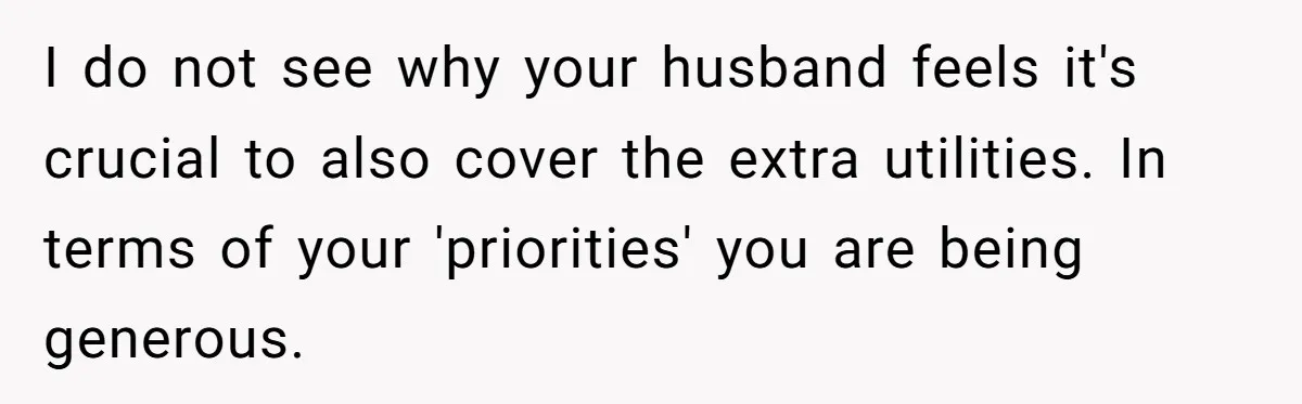 I do not see why your husband feels it's crucial to also cover the extra utilities. In terms of your 'priorities' you are being generous.